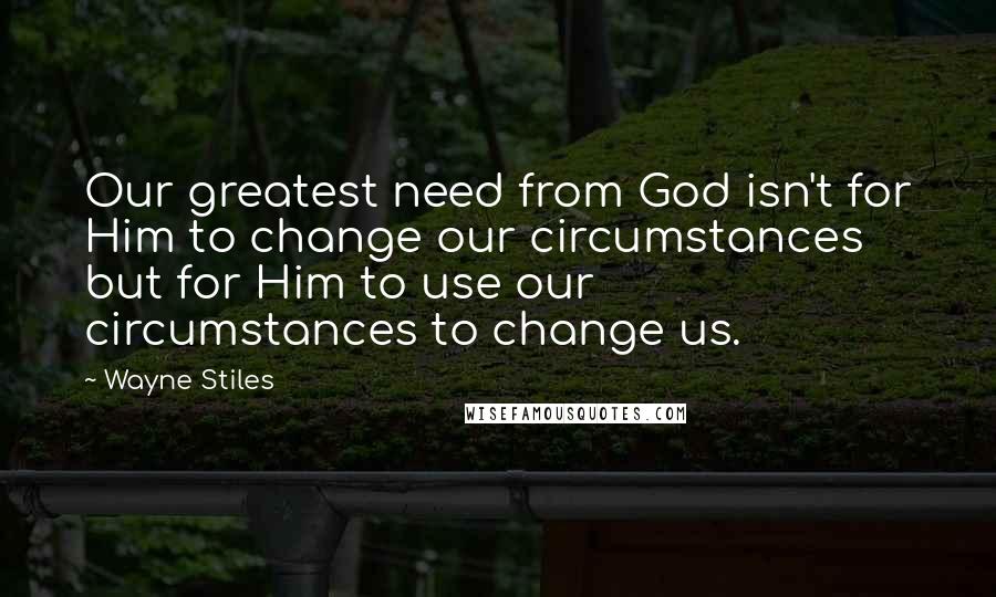 Wayne Stiles Quotes: Our greatest need from God isn't for Him to change our circumstances but for Him to use our circumstances to change us.