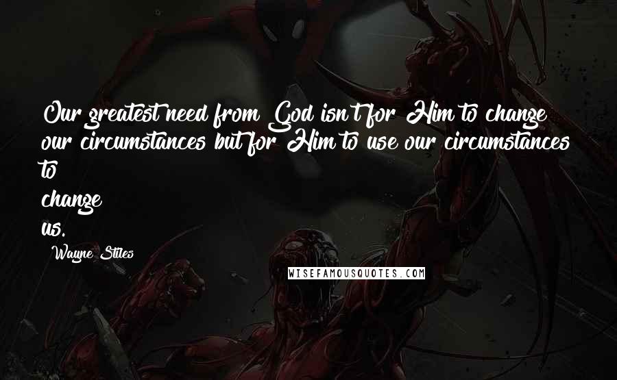 Wayne Stiles Quotes: Our greatest need from God isn't for Him to change our circumstances but for Him to use our circumstances to change us.