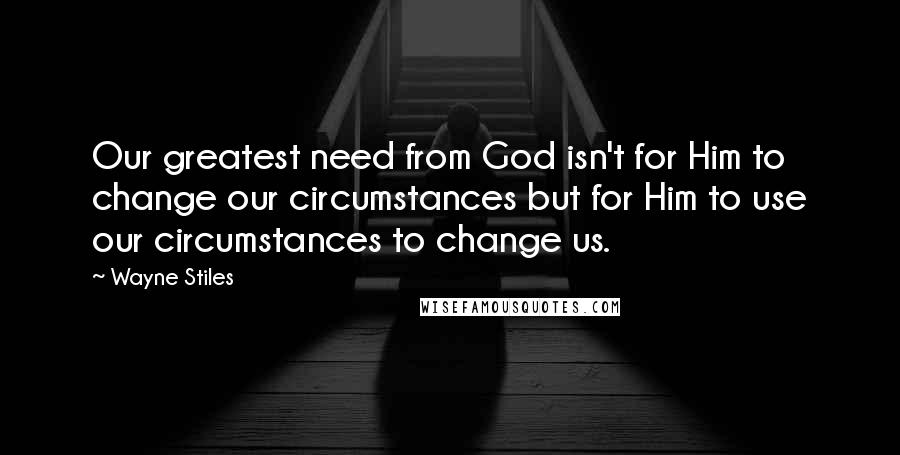 Wayne Stiles Quotes: Our greatest need from God isn't for Him to change our circumstances but for Him to use our circumstances to change us.