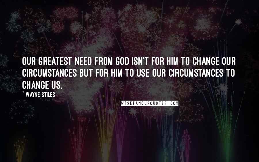 Wayne Stiles Quotes: Our greatest need from God isn't for Him to change our circumstances but for Him to use our circumstances to change us.