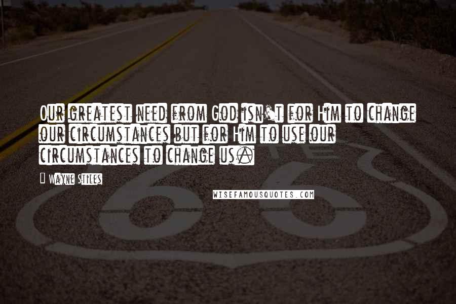 Wayne Stiles Quotes: Our greatest need from God isn't for Him to change our circumstances but for Him to use our circumstances to change us.