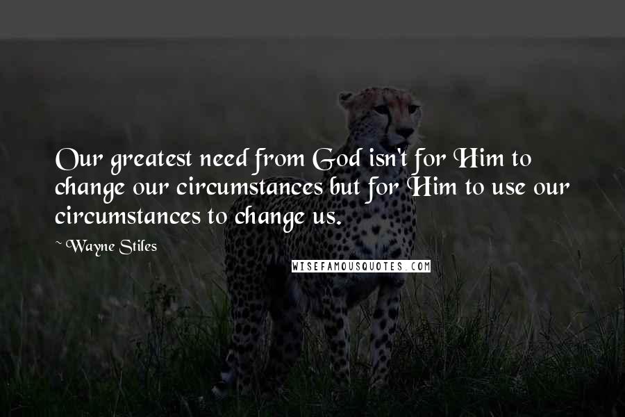 Wayne Stiles Quotes: Our greatest need from God isn't for Him to change our circumstances but for Him to use our circumstances to change us.