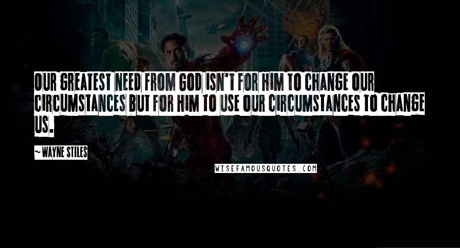 Wayne Stiles Quotes: Our greatest need from God isn't for Him to change our circumstances but for Him to use our circumstances to change us.