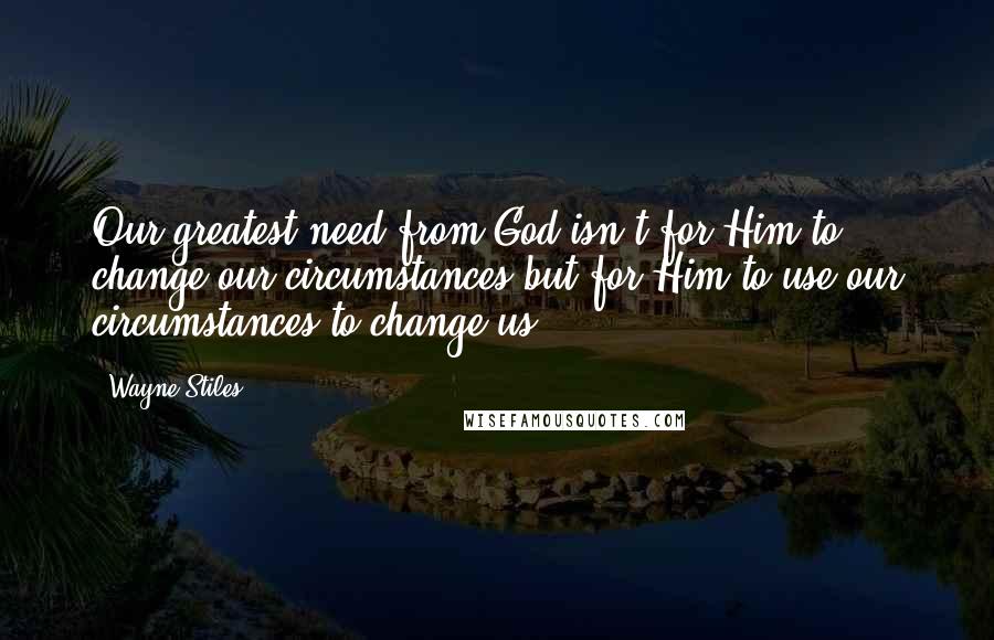 Wayne Stiles Quotes: Our greatest need from God isn't for Him to change our circumstances but for Him to use our circumstances to change us.