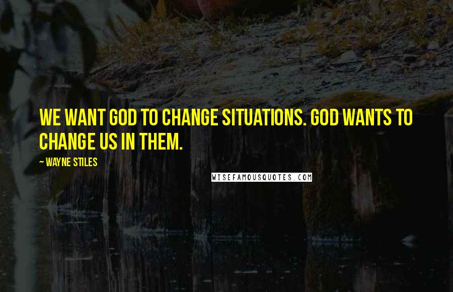 Wayne Stiles Quotes: We want God to change situations. God wants to change us in them.