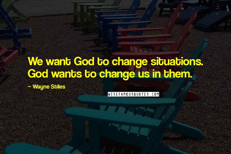 Wayne Stiles Quotes: We want God to change situations. God wants to change us in them.