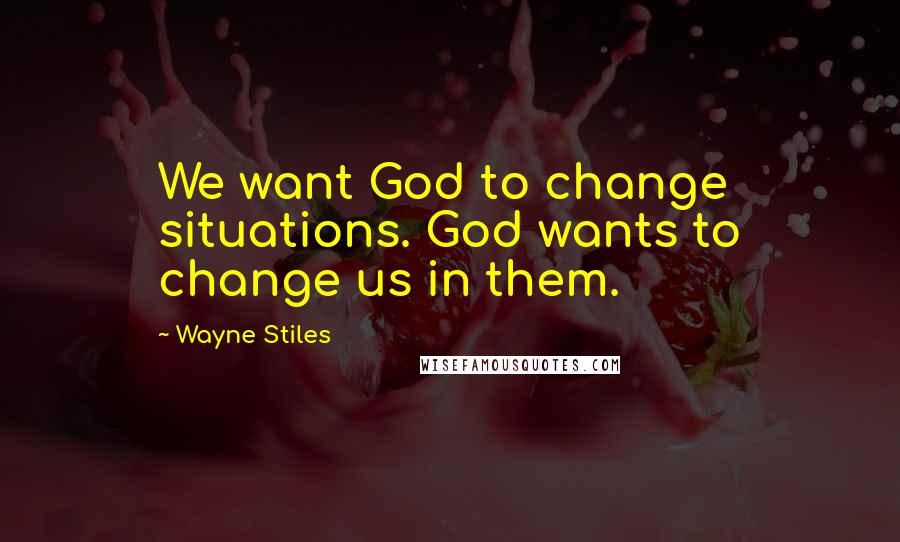 Wayne Stiles Quotes: We want God to change situations. God wants to change us in them.