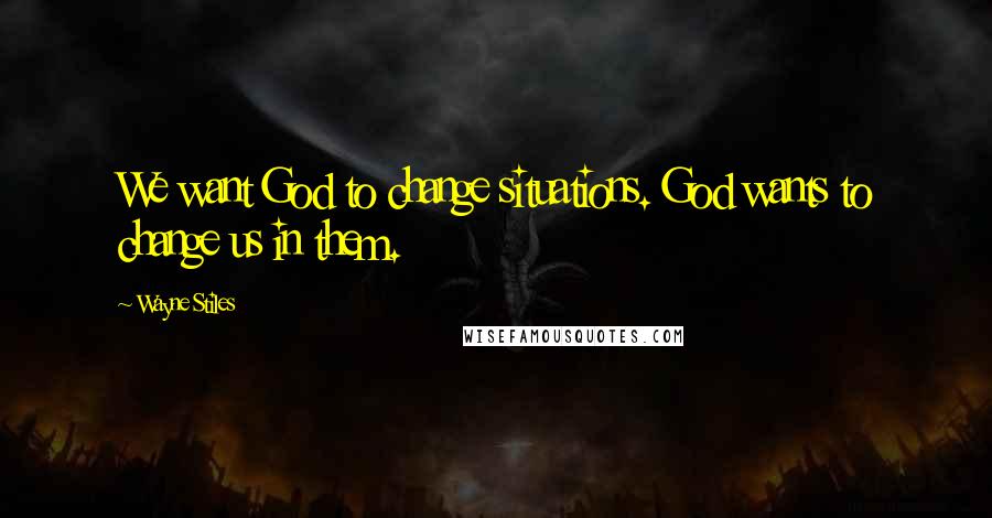 Wayne Stiles Quotes: We want God to change situations. God wants to change us in them.