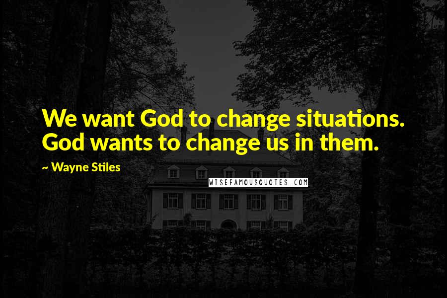 Wayne Stiles Quotes: We want God to change situations. God wants to change us in them.