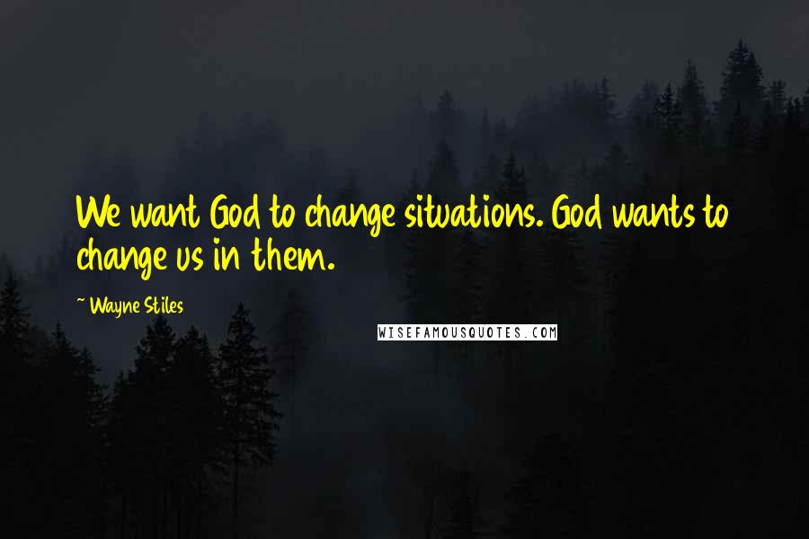 Wayne Stiles Quotes: We want God to change situations. God wants to change us in them.