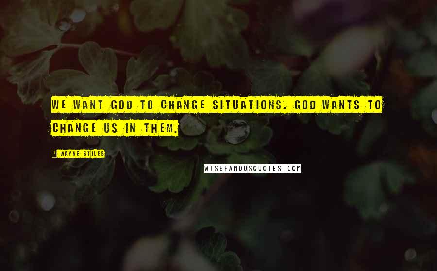 Wayne Stiles Quotes: We want God to change situations. God wants to change us in them.