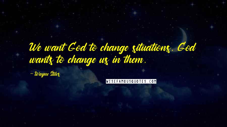 Wayne Stiles Quotes: We want God to change situations. God wants to change us in them.