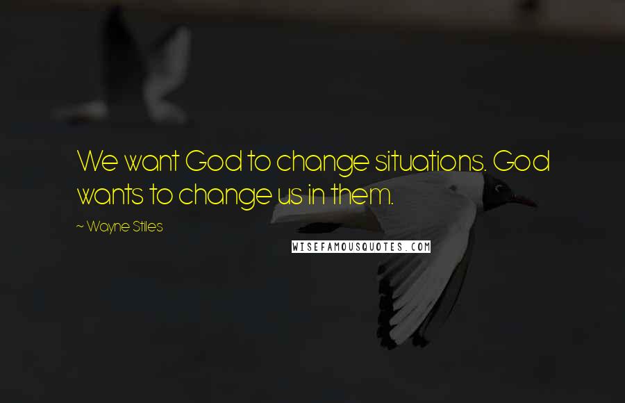 Wayne Stiles Quotes: We want God to change situations. God wants to change us in them.