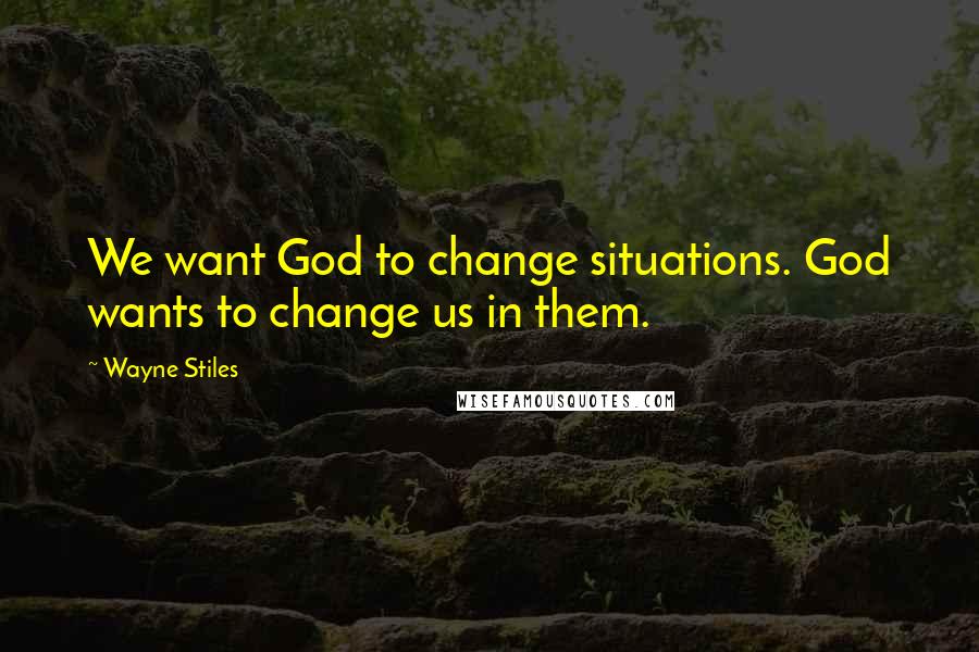 Wayne Stiles Quotes: We want God to change situations. God wants to change us in them.