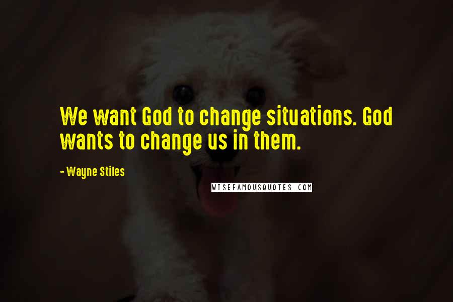 Wayne Stiles Quotes: We want God to change situations. God wants to change us in them.