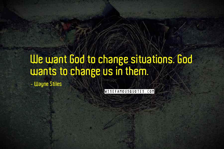 Wayne Stiles Quotes: We want God to change situations. God wants to change us in them.