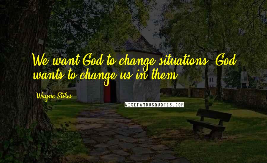 Wayne Stiles Quotes: We want God to change situations. God wants to change us in them.