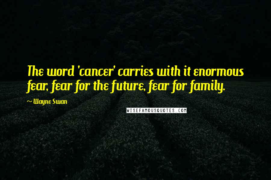 Wayne Swan Quotes: The word 'cancer' carries with it enormous fear, fear for the future, fear for family.