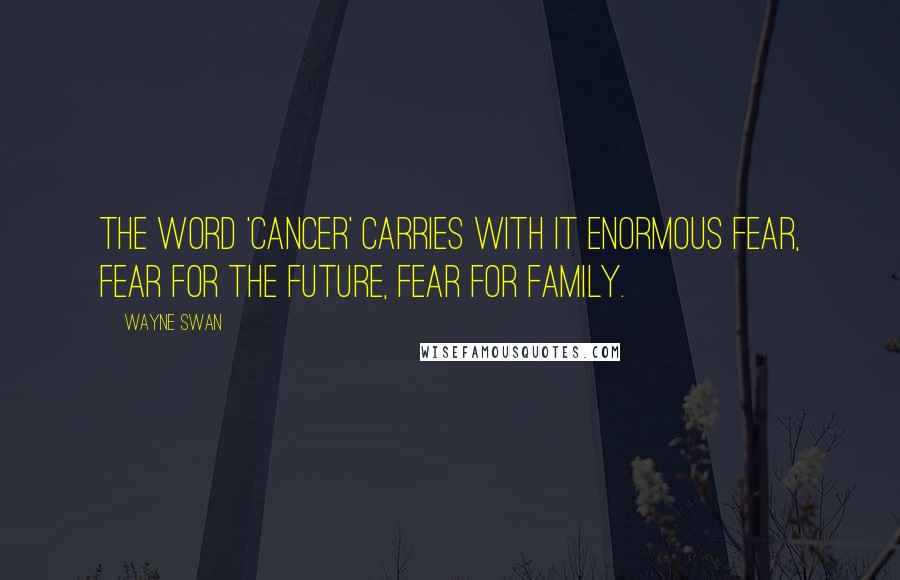 Wayne Swan Quotes: The word 'cancer' carries with it enormous fear, fear for the future, fear for family.