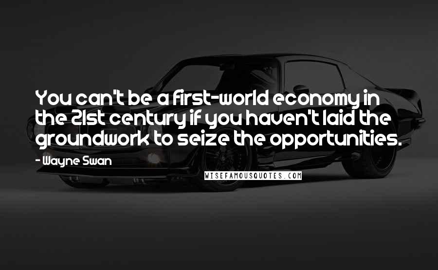 Wayne Swan Quotes: You can't be a first-world economy in the 21st century if you haven't laid the groundwork to seize the opportunities.