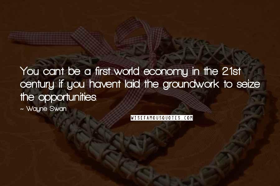 Wayne Swan Quotes: You can't be a first-world economy in the 21st century if you haven't laid the groundwork to seize the opportunities.