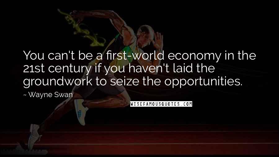 Wayne Swan Quotes: You can't be a first-world economy in the 21st century if you haven't laid the groundwork to seize the opportunities.