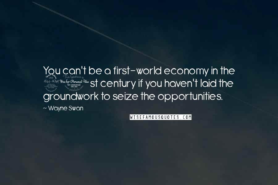 Wayne Swan Quotes: You can't be a first-world economy in the 21st century if you haven't laid the groundwork to seize the opportunities.