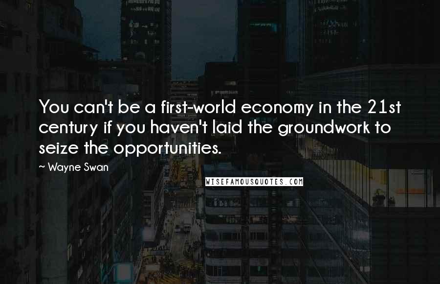 Wayne Swan Quotes: You can't be a first-world economy in the 21st century if you haven't laid the groundwork to seize the opportunities.