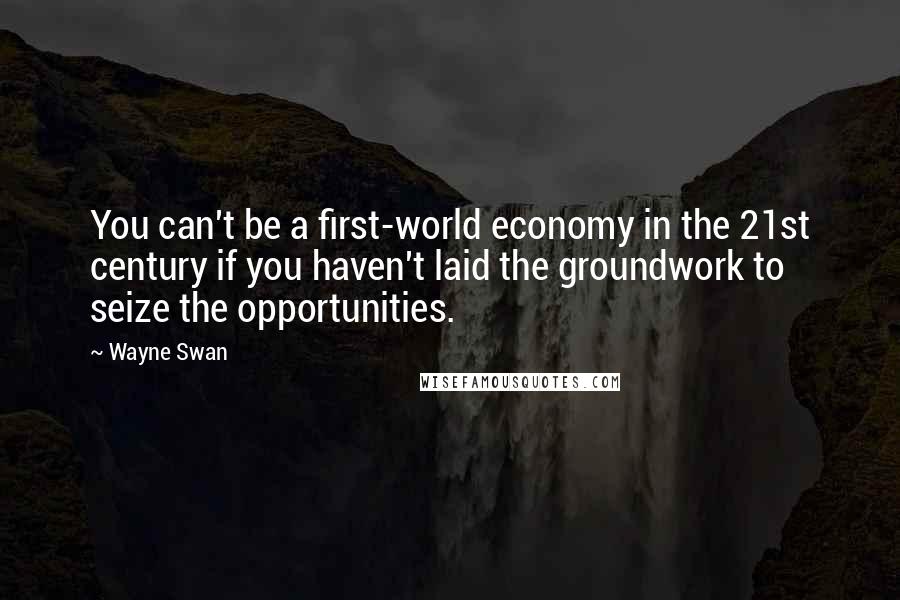 Wayne Swan Quotes: You can't be a first-world economy in the 21st century if you haven't laid the groundwork to seize the opportunities.