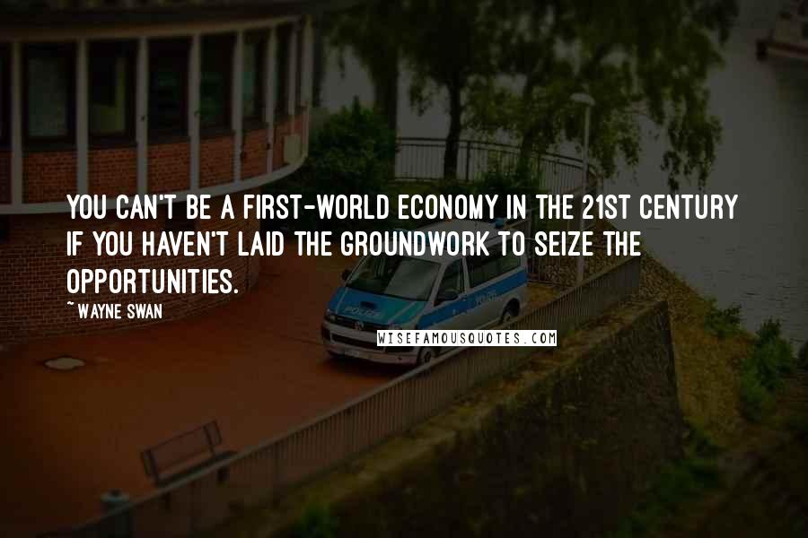 Wayne Swan Quotes: You can't be a first-world economy in the 21st century if you haven't laid the groundwork to seize the opportunities.