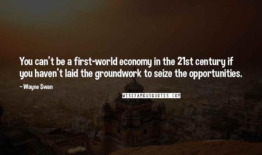 Wayne Swan Quotes: You can't be a first-world economy in the 21st century if you haven't laid the groundwork to seize the opportunities.