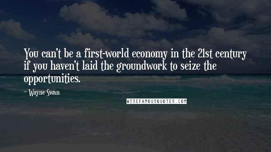 Wayne Swan Quotes: You can't be a first-world economy in the 21st century if you haven't laid the groundwork to seize the opportunities.