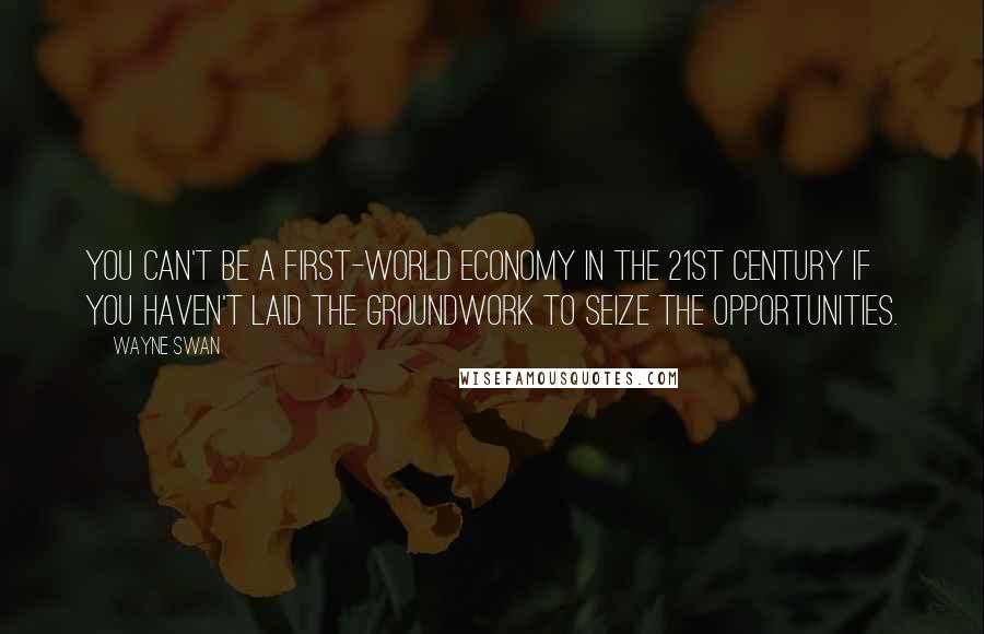 Wayne Swan Quotes: You can't be a first-world economy in the 21st century if you haven't laid the groundwork to seize the opportunities.