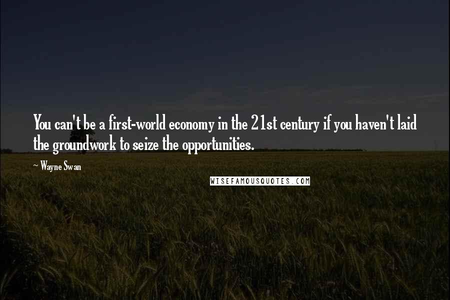 Wayne Swan Quotes: You can't be a first-world economy in the 21st century if you haven't laid the groundwork to seize the opportunities.