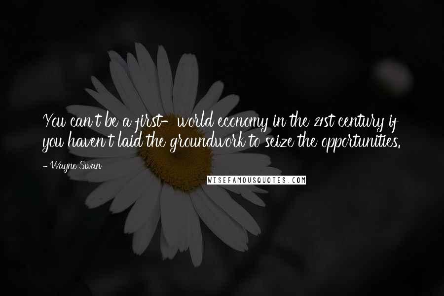 Wayne Swan Quotes: You can't be a first-world economy in the 21st century if you haven't laid the groundwork to seize the opportunities.