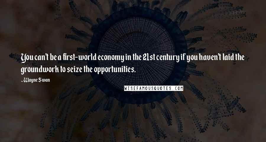 Wayne Swan Quotes: You can't be a first-world economy in the 21st century if you haven't laid the groundwork to seize the opportunities.