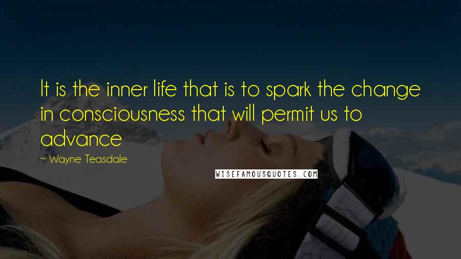 Wayne Teasdale Quotes: It is the inner life that is to spark the change in consciousness that will permit us to advance