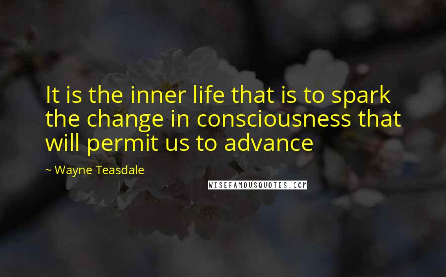 Wayne Teasdale Quotes: It is the inner life that is to spark the change in consciousness that will permit us to advance