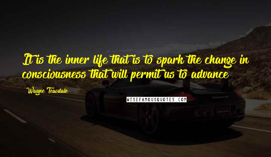 Wayne Teasdale Quotes: It is the inner life that is to spark the change in consciousness that will permit us to advance