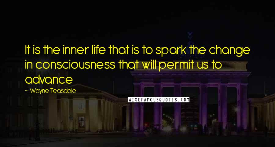 Wayne Teasdale Quotes: It is the inner life that is to spark the change in consciousness that will permit us to advance