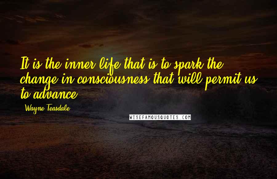 Wayne Teasdale Quotes: It is the inner life that is to spark the change in consciousness that will permit us to advance