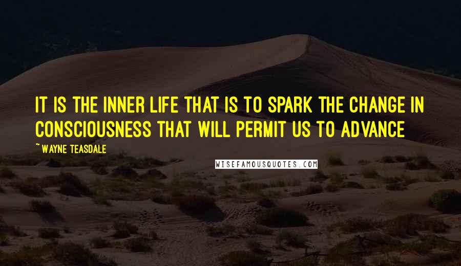 Wayne Teasdale Quotes: It is the inner life that is to spark the change in consciousness that will permit us to advance