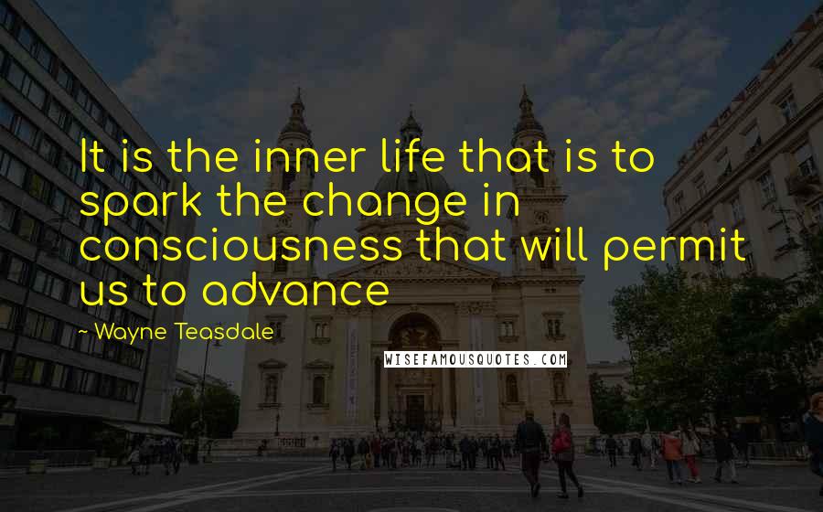 Wayne Teasdale Quotes: It is the inner life that is to spark the change in consciousness that will permit us to advance