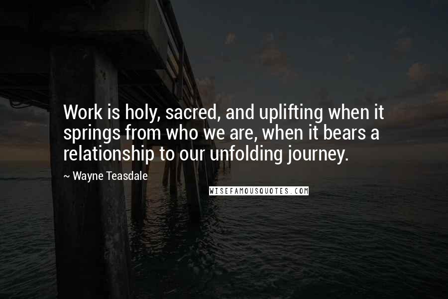 Wayne Teasdale Quotes: Work is holy, sacred, and uplifting when it springs from who we are, when it bears a relationship to our unfolding journey.