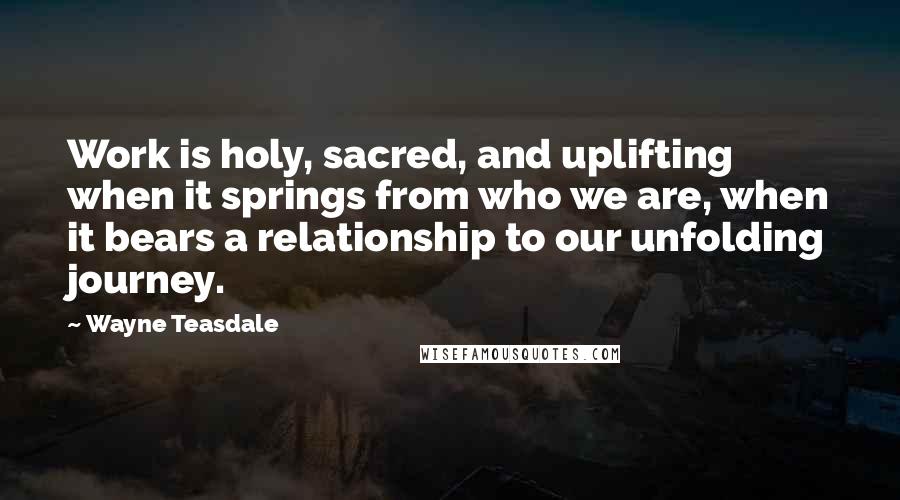 Wayne Teasdale Quotes: Work is holy, sacred, and uplifting when it springs from who we are, when it bears a relationship to our unfolding journey.