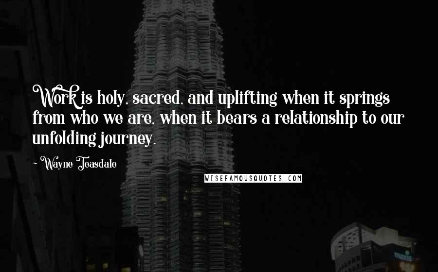 Wayne Teasdale Quotes: Work is holy, sacred, and uplifting when it springs from who we are, when it bears a relationship to our unfolding journey.