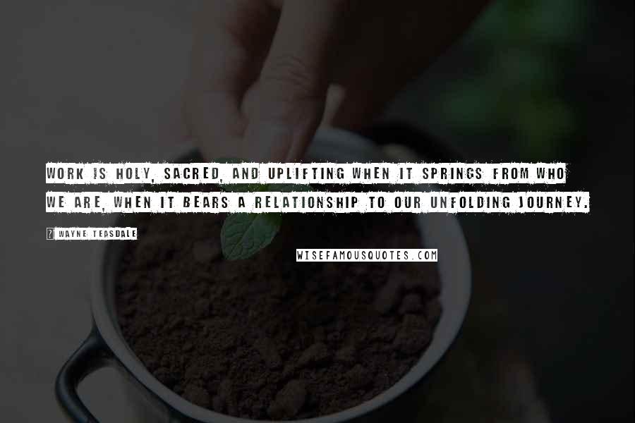 Wayne Teasdale Quotes: Work is holy, sacred, and uplifting when it springs from who we are, when it bears a relationship to our unfolding journey.