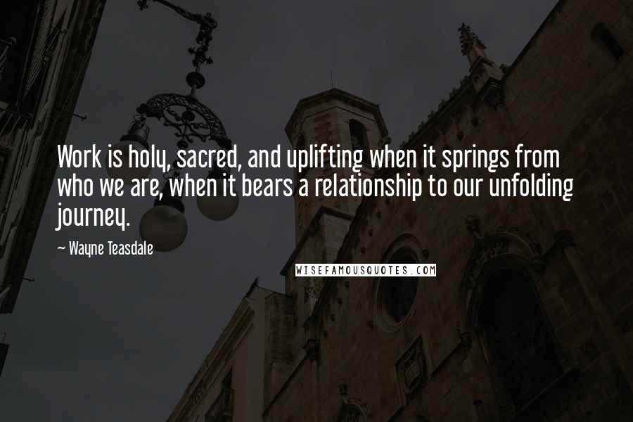 Wayne Teasdale Quotes: Work is holy, sacred, and uplifting when it springs from who we are, when it bears a relationship to our unfolding journey.