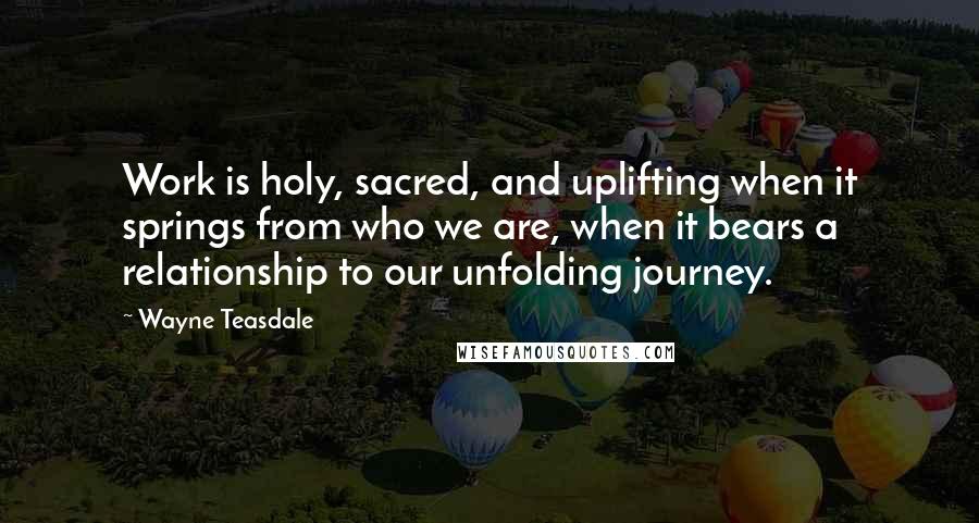 Wayne Teasdale Quotes: Work is holy, sacred, and uplifting when it springs from who we are, when it bears a relationship to our unfolding journey.