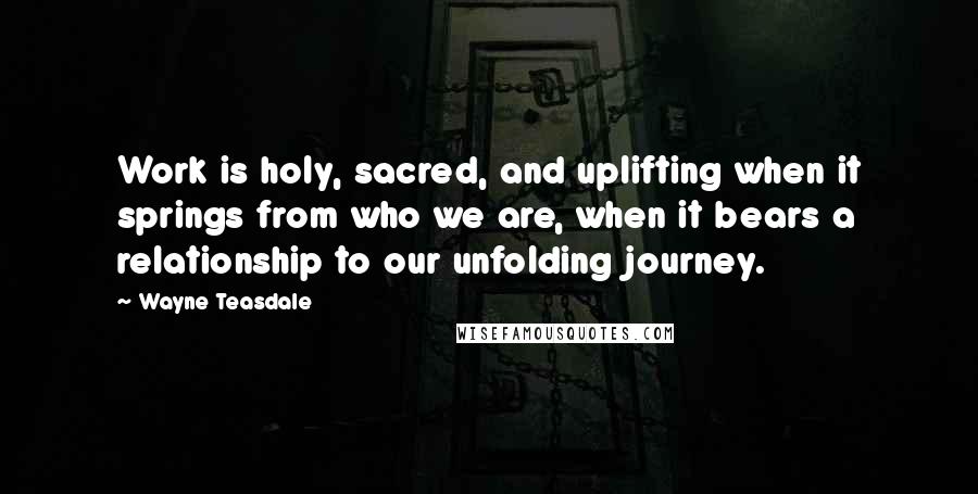 Wayne Teasdale Quotes: Work is holy, sacred, and uplifting when it springs from who we are, when it bears a relationship to our unfolding journey.